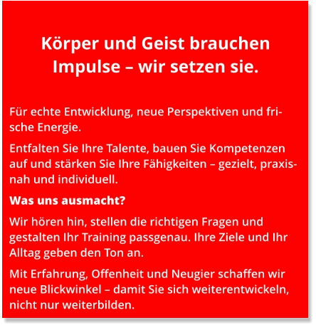 Körper und Geist brauchen Impulse – wir setzen sie.  Für echte Entwicklung, neue Perspektiven und frische Energie. Entfalten Sie Ihre Talente, bauen Sie Kompetenzen auf und stärken Sie Ihre Fähigkeiten – gezielt, praxisnah und individuell. Was uns ausmacht? Wir hören hin, stellen die richtigen Fragen und gestalten Ihr Training passgenau. Ihre Ziele und Ihr Alltag geben den Ton an. Mit Erfahrung, Offenheit und Neugier schaffen wir neue Blickwinkel – damit Sie sich weiterentwickeln, nicht nur weiterbilden.