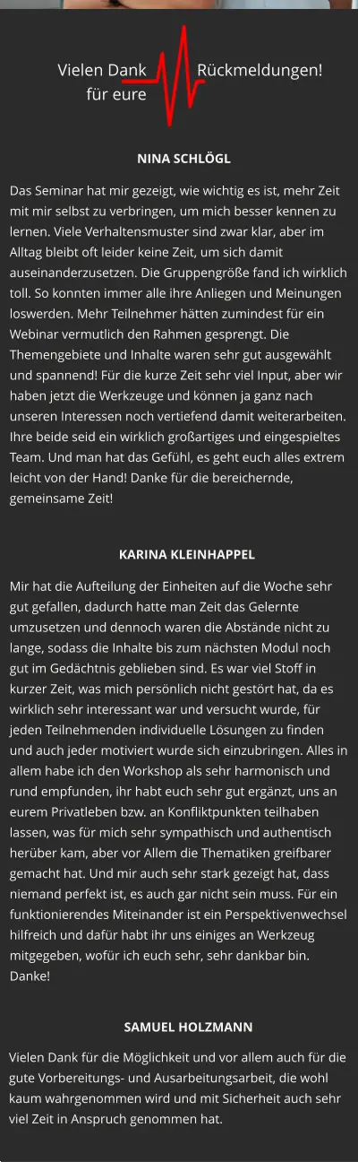 Das Seminar hat mir gezeigt, wie wichtig es ist, mehr Zeit mit mir selbst zu verbringen, um mich besser kennen zu lernen. Viele Verhaltensmuster sind zwar klar, aber im Alltag bleibt oft leider keine Zeit, um sich damit auseinanderzusetzen. Die Gruppengröße fand ich wirklich toll. So konnten immer alle ihre Anliegen und Meinungen loswerden. Mehr Teilnehmer hätten zumindest für ein Webinar vermutlich den Rahmen gesprengt. Die Themengebiete und Inhalte waren sehr gut ausgewählt und spannend! Für die kurze Zeit sehr viel Input, aber wir haben jetzt die Werkzeuge und können ja ganz nach unseren Interessen noch vertiefend damit weiterarbeiten. Ihre beide seid ein wirklich großartiges und eingespieltes Team. Und man hat das Gefühl, es geht euch alles extrem leicht von der Hand! Danke für die bereichernde, gemeinsame Zeit!  Mir hat die Aufteilung der Einheiten auf die Woche sehr gut gefallen, dadurch hatte man Zeit das Gelernte umzusetzen und dennoch waren die Abstände nicht zu lange, sodass die Inhalte bis zum nächsten Modul noch gut im Gedächtnis geblieben sind. Es war viel Stoff in kurzer Zeit, was mich persönlich nicht gestört hat, da es wirklich sehr interessant war und versucht wurde, für jeden Teilnehmenden individuelle Lösungen zu finden und auch jeder motiviert wurde sich einzubringen. Alles in allem habe ich den Workshop als sehr harmonisch und rund empfunden, ihr habt euch sehr gut ergänzt, uns an eurem Privatleben bzw. an Konfliktpunkten teilhaben lassen, was für mich sehr sympathisch und authentisch herüber kam, aber vor Allem die Thematiken greifbarer gemacht hat. Und mir auch sehr stark gezeigt hat, dass niemand perfekt ist, es auch gar nicht sein muss. Für ein funktionierendes Miteinander ist ein Perspektivenwechsel hilfreich und dafür habt ihr uns einiges an Werkzeug mitgegeben, wofür ich euch sehr, sehr dankbar bin. Danke! Vielen Dank für die Möglichkeit und vor allem auch für die gute Vorbereitungs- und Ausarbeitungsarbeit, die wohl kaum wahrgenommen wird und mit Sicherheit auch sehr viel Zeit in Anspruch genommen hat. NINA SCHLÖGL KARINA KLEINHAPPEL SAMUEL HOLZMANN Vielen Dank  für eure  Rückmeldungen!