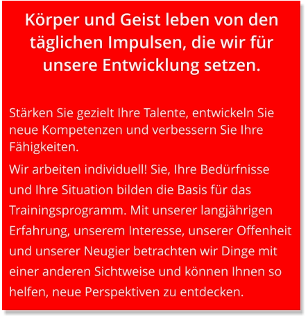 Körper und Geist leben von den täglichen Impulsen, die wir für unsere Entwicklung setzen.   Stärken Sie gezielt Ihre Talente, entwickeln Sie neue Kompetenzen und verbessern Sie Ihre Fähigkeiten.  Wir arbeiten individuell! Sie, Ihre Bedürfnisse und Ihre Situation bilden die Basis für das Trainingsprogramm. Mit unserer langjährigen Erfahrung, unserem Interesse, unserer Offenheit und unserer Neugier betrachten wir Dinge mit einer anderen Sichtweise und können Ihnen so helfen, neue Perspektiven zu entdecken.