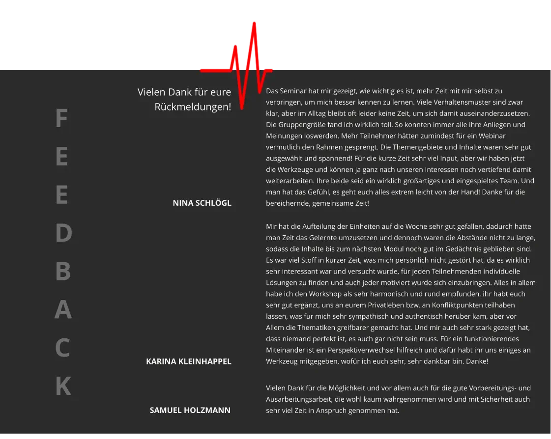 Das Seminar hat mir gezeigt, wie wichtig es ist, mehr Zeit mit mir selbst zu verbringen, um mich besser kennen zu lernen. Viele Verhaltensmuster sind zwar klar, aber im Alltag bleibt oft leider keine Zeit, um sich damit auseinanderzusetzen. Die Gruppengröße fand ich wirklich toll. So konnten immer alle ihre Anliegen und Meinungen loswerden. Mehr Teilnehmer hätten zumindest für ein Webinar vermutlich den Rahmen gesprengt. Die Themengebiete und Inhalte waren sehr gut ausgewählt und spannend! Für die kurze Zeit sehr viel Input, aber wir haben jetzt die Werkzeuge und können ja ganz nach unseren Interessen noch vertiefend damit weiterarbeiten. Ihre beide seid ein wirklich großartiges und eingespieltes Team. Und man hat das Gefühl, es geht euch alles extrem leicht von der Hand! Danke für die bereichernde, gemeinsame Zeit!  Mir hat die Aufteilung der Einheiten auf die Woche sehr gut gefallen, dadurch hatte man Zeit das Gelernte umzusetzen und dennoch waren die Abstände nicht zu lange, sodass die Inhalte bis zum nächsten Modul noch gut im Gedächtnis geblieben sind. Es war viel Stoff in kurzer Zeit, was mich persönlich nicht gestört hat, da es wirklich sehr interessant war und versucht wurde, für jeden Teilnehmenden individuelle Lösungen zu finden und auch jeder motiviert wurde sich einzubringen. Alles in allem habe ich den Workshop als sehr harmonisch und rund empfunden, ihr habt euch sehr gut ergänzt, uns an eurem Privatleben bzw. an Konfliktpunkten teilhaben lassen, was für mich sehr sympathisch und authentisch herüber kam, aber vor Allem die Thematiken greifbarer gemacht hat. Und mir auch sehr stark gezeigt hat, dass niemand perfekt ist, es auch gar nicht sein muss. Für ein funktionierendes Miteinander ist ein Perspektivenwechsel hilfreich und dafür habt ihr uns einiges an Werkzeug mitgegeben, wofür ich euch sehr, sehr dankbar bin. Danke! Vielen Dank für die Möglichkeit und vor allem auch für die gute Vorbereitungs- und Ausarbeitungsarbeit, die wohl kaum wahrgenommen wird und mit Sicherheit auch sehr viel Zeit in Anspruch genommen hat. NINA SCHLÖGL KARINA KLEINHAPPEL SAMUEL HOLZMANN F E E D B A C K   Vielen Dank für eure  Rückmeldungen!