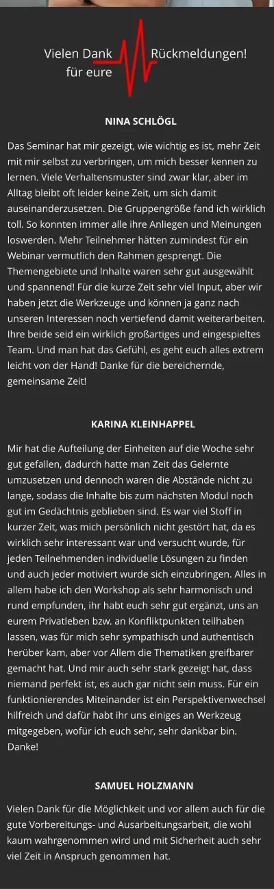 Das Seminar hat mir gezeigt, wie wichtig es ist, mehr Zeit mit mir selbst zu verbringen, um mich besser kennen zu lernen. Viele Verhaltensmuster sind zwar klar, aber im Alltag bleibt oft leider keine Zeit, um sich damit auseinanderzusetzen. Die Gruppengröße fand ich wirklich toll. So konnten immer alle ihre Anliegen und Meinungen loswerden. Mehr Teilnehmer hätten zumindest für ein Webinar vermutlich den Rahmen gesprengt. Die Themengebiete und Inhalte waren sehr gut ausgewählt und spannend! Für die kurze Zeit sehr viel Input, aber wir haben jetzt die Werkzeuge und können ja ganz nach unseren Interessen noch vertiefend damit weiterarbeiten. Ihre beide seid ein wirklich großartiges und eingespieltes Team. Und man hat das Gefühl, es geht euch alles extrem leicht von der Hand! Danke für die bereichernde, gemeinsame Zeit!  Mir hat die Aufteilung der Einheiten auf die Woche sehr gut gefallen, dadurch hatte man Zeit das Gelernte umzusetzen und dennoch waren die Abstände nicht zu lange, sodass die Inhalte bis zum nächsten Modul noch gut im Gedächtnis geblieben sind. Es war viel Stoff in kurzer Zeit, was mich persönlich nicht gestört hat, da es wirklich sehr interessant war und versucht wurde, für jeden Teilnehmenden individuelle Lösungen zu finden und auch jeder motiviert wurde sich einzubringen. Alles in allem habe ich den Workshop als sehr harmonisch und rund empfunden, ihr habt euch sehr gut ergänzt, uns an eurem Privatleben bzw. an Konfliktpunkten teilhaben lassen, was für mich sehr sympathisch und authentisch herüber kam, aber vor Allem die Thematiken greifbarer gemacht hat. Und mir auch sehr stark gezeigt hat, dass niemand perfekt ist, es auch gar nicht sein muss. Für ein funktionierendes Miteinander ist ein Perspektivenwechsel hilfreich und dafür habt ihr uns einiges an Werkzeug mitgegeben, wofür ich euch sehr, sehr dankbar bin. Danke! Vielen Dank für die Möglichkeit und vor allem auch für die gute Vorbereitungs- und Ausarbeitungsarbeit, die wohl kaum wahrgenommen wird und mit Sicherheit auch sehr viel Zeit in Anspruch genommen hat. NINA SCHLÖGL KARINA KLEINHAPPEL SAMUEL HOLZMANN Vielen Dank  für eure  Rückmeldungen!