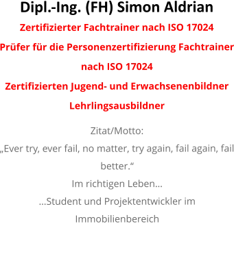 Dipl.-Ing. (FH) Simon Aldrian  Zertifizierter Fachtrainer nach ISO 17024  Prüfer für die Personenzertifizierung Fachtrainer nach ISO 17024  Zertifizierten Jugend- und Erwachsenenbildner Lehrlingsausbildner  Zitat/Motto: „Ever try, ever fail, no matter, try again, fail again, fail better.“ Im richtigen Leben… …Student und Projektentwickler im Immobilienbereich