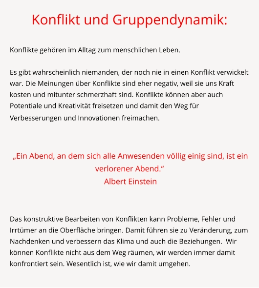 Konflikt und Gruppendynamik:  Konflikte gehören im Alltag zum menschlichen Leben.   Es gibt wahrscheinlich niemanden, der noch nie in einen Konflikt verwickelt war. Die Meinungen über Konflikte sind eher negativ, weil sie uns Kraft kosten und mitunter schmerzhaft sind. Konflikte können aber auch Potentiale und Kreativität freisetzen und damit den Weg für Verbesserungen und Innovationen freimachen.      „Ein Abend, an dem sich alle Anwesenden völlig einig sind, ist ein verlorener Abend.“  Albert Einstein   Das konstruktive Bearbeiten von Konflikten kann Probleme, Fehler und Irrtümer an die Oberfläche bringen. Damit führen sie zu Veränderung, zum Nachdenken und verbessern das Klima und auch die Beziehungen.  Wir können Konflikte nicht aus dem Weg räumen, wir werden immer damit konfrontiert sein. Wesentlich ist, wie wir damit umgehen.