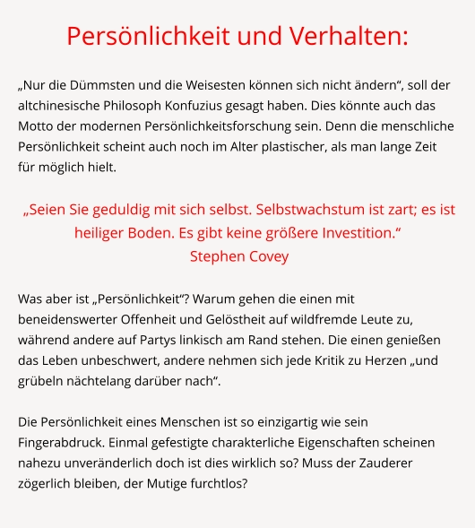 Persönlichkeit und Verhalten:  „Nur die Dümmsten und die Weisesten können sich nicht ändern“, soll der altchinesische Philosoph Konfuzius gesagt haben. Dies könnte auch das Motto der modernen Persönlichkeitsforschung sein. Denn die menschliche Persönlichkeit scheint auch noch im Alter plastischer, als man lange Zeit für möglich hielt.   „Seien Sie geduldig mit sich selbst. Selbstwachstum ist zart; es ist heiliger Boden. Es gibt keine größere Investition.“   Stephen Covey  	 Was aber ist „Persönlichkeit“? Warum gehen die einen mit beneidenswerter Offenheit und Gelöstheit auf wildfremde Leute zu, während andere auf Partys linkisch am Rand stehen. Die einen genießen das Leben unbeschwert, andere nehmen sich jede Kritik zu Herzen „und grübeln nächtelang darüber nach“.  Die Persönlichkeit eines Menschen ist so einzigartig wie sein Fingerabdruck. Einmal gefestigte charakterliche Eigenschaften scheinen nahezu unveränderlich doch ist dies wirklich so? Muss der Zauderer zögerlich bleiben, der Mutige furchtlos?