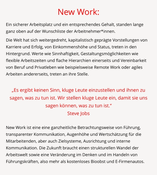 New Work: Ein sicherer Arbeitsplatz und ein entsprechendes Gehalt, standen lange ganz oben auf der Wunschliste der Arbeitnehmer*innen.  Die Welt hat sich weitergedreht, kapitalistisch geprägte Vorstellungen von Karriere und Erfolg, von Einkommenshöhe und Status, treten in den Hintergrund. Werte wie Sinnhaftigkeit, Gestaltungsmöglichkeiten wie flexible Arbeitszeiten und flache Hierarchien einerseits und Vereinbarkeit von Beruf und Privatleben wie beispielsweise Remote Work oder agiles Arbeiten andererseits, treten an ihre Stelle.  „Es ergibt keinen Sinn, kluge Leute einzustellen und ihnen zu sagen, was zu tun ist. Wir stellen kluge Leute ein, damit sie uns sagen können, was zu tun ist.“  Steve Jobs  New Work ist eine eine ganzheitliche Betrachtungsweise von Führung, transparenter Kommunikation, Augenhöhe und Wertschätzung für die Mitarbeitenden, aber auch Zielsysteme, Ausrichtung und interne Kommunikation. Die Zukunft braucht einen strukturellen Wandel der Arbeitswelt sowie eine Veränderung im Denken und im Handeln von Führungskräften, also mehr als kostenloses Bioobst und E-Firmenautos.