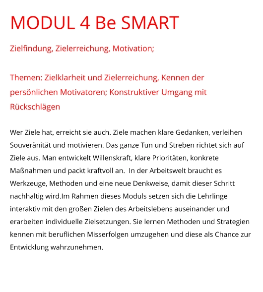 MODUL 4 Be SMART Zielfindung, Zielerreichung, Motivation;  Themen: Zielklarheit und Zielerreichung, Kennen der persönlichen Motivatoren; Konstruktiver Umgang mit Rückschlägen  Wer Ziele hat, erreicht sie auch. Ziele machen klare Gedanken, verleihen Souveränität und motivieren. Das ganze Tun und Streben richtet sich auf Ziele aus. Man entwickelt Willenskraft, klare Prioritäten, konkrete Maßnahmen und packt kraftvoll an.  In der Arbeitswelt braucht es Werkzeuge, Methoden und eine neue Denkweise, damit dieser Schritt nachhaltig wird.Im Rahmen dieses Moduls setzen sich die Lehrlinge interaktiv mit den großen Zielen des Arbeitslebens auseinander und erarbeiten individuelle Zielsetzungen. Sie lernen Methoden und Strategien kennen mit beruflichen Misserfolgen umzugehen und diese als Chance zur Entwicklung wahrzunehmen.