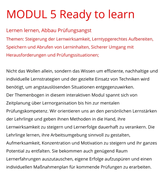 MODUL 5 Ready to learn Lernen lernen, Abbau Prüfungsangst Themen: Steigerung der Lernwirksamkeit, Lerntypgerechtes Aufbereiten, Speichern und Abrufen von Lerninhalten, Sicherer Umgang mit Herausforderungen und Prüfungssituationen;  Nicht das Wollen allein, sondern das Wissen um effiziente, nachhaltige und individuelle Lernstrategien und der gezielte Einsatz von Techniken wird benötigt, um angstauslösenden Situationen entgegenzuwirken.  Der Themenbogen in diesem interaktiven Modul spannt sich von Zeitplanung über Lernorganisation bis hin zur mentalen Prüfungskompetenz. Wir orientieren uns an den persönlichen Lernstärken der Lehrlinge und geben ihnen Methoden in die Hand, ihre Lernwirksamkeit zu steigern und Lernerfolge dauerhaft zu verankern. Die Lehrlinge lernen, ihre Arbeitsumgebung sinnvoll zu gestalten, Aufmerksamkeit, Konzentration und Motivation zu steigern und ihr ganzes Potential zu entfalten. Sie bekommen auch genügend Raum Lernerfahrungen auszutauschen, eigene Erfolge aufzuspüren und einen individuellen Maßnahmenplan für kommende Prüfungen zu erarbeiten.