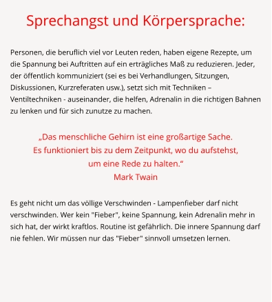 Sprechangst und Körpersprache:  Personen, die beruflich viel vor Leuten reden, haben eigene Rezepte, um die Spannung bei Auftritten auf ein erträgliches Maß zu reduzieren. Jeder, der öffentlich kommuniziert (sei es bei Verhandlungen, Sitzungen, Diskussionen, Kurzreferaten usw.), setzt sich mit Techniken – Ventiltechniken - auseinander, die helfen, Adrenalin in die richtigen Bahnen zu lenken und für sich zunutze zu machen.  „Das menschliche Gehirn ist eine großartige Sache.  Es funktioniert bis zu dem Zeitpunkt, wo du aufstehst,  um eine Rede zu halten.“ Mark Twain  Es geht nicht um das völlige Verschwinden - Lampenfieber darf nicht verschwinden. Wer kein "Fieber", keine Spannung, kein Adrenalin mehr in sich hat, der wirkt kraftlos. Routine ist gefährlich. Die innere Spannung darf nie fehlen. Wir müssen nur das "Fieber" sinnvoll umsetzen lernen.