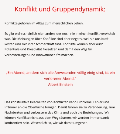 Konflikt und Gruppendynamik:  Konflikte gehören im Alltag zum menschlichen Leben.   Es gibt wahrscheinlich niemanden, der noch nie in einen Konflikt verwickelt war. Die Meinungen über Konflikte sind eher negativ, weil sie uns Kraft kosten und mitunter schmerzhaft sind. Konflikte können aber auch Potentiale und Kreativität freisetzen und damit den Weg für Verbesserungen und Innovationen freimachen.      „Ein Abend, an dem sich alle Anwesenden völlig einig sind, ist ein verlorener Abend.“  Albert Einstein   Das konstruktive Bearbeiten von Konflikten kann Probleme, Fehler und Irrtümer an die Oberfläche bringen. Damit führen sie zu Veränderung, zum Nachdenken und verbessern das Klima und auch die Beziehungen.  Wir können Konflikte nicht aus dem Weg räumen, wir werden immer damit konfrontiert sein. Wesentlich ist, wie wir damit umgehen.