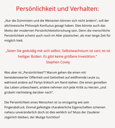 Persönlichkeit und Verhalten:  „Nur die Dümmsten und die Weisesten können sich nicht ändern“, soll der altchinesische Philosoph Konfuzius gesagt haben. Dies könnte auch das Motto der modernen Persönlichkeitsforschung sein. Denn die menschliche Persönlichkeit scheint auch noch im Alter plastischer, als man lange Zeit für möglich hielt.   „Seien Sie geduldig mit sich selbst. Selbstwachstum ist zart; es ist heiliger Boden. Es gibt keine größere Investition.“   Stephen Covey  	 Was aber ist „Persönlichkeit“? Warum gehen die einen mit beneidenswerter Offenheit und Gelöstheit auf wildfremde Leute zu, während andere auf Partys linkisch am Rand stehen. Die einen genießen das Leben unbeschwert, andere nehmen sich jede Kritik zu Herzen „und grübeln nächtelang darüber nach“.  Die Persönlichkeit eines Menschen ist so einzigartig wie sein Fingerabdruck. Einmal gefestigte charakterliche Eigenschaften scheinen nahezu unveränderlich doch ist dies wirklich so? Muss der Zauderer zögerlich bleiben, der Mutige furchtlos?