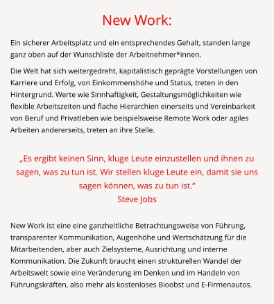 New Work: Ein sicherer Arbeitsplatz und ein entsprechendes Gehalt, standen lange ganz oben auf der Wunschliste der Arbeitnehmer*innen.  Die Welt hat sich weitergedreht, kapitalistisch geprägte Vorstellungen von Karriere und Erfolg, von Einkommenshöhe und Status, treten in den Hintergrund. Werte wie Sinnhaftigkeit, Gestaltungsmöglichkeiten wie flexible Arbeitszeiten und flache Hierarchien einerseits und Vereinbarkeit von Beruf und Privatleben wie beispielsweise Remote Work oder agiles Arbeiten andererseits, treten an ihre Stelle.  „Es ergibt keinen Sinn, kluge Leute einzustellen und ihnen zu sagen, was zu tun ist. Wir stellen kluge Leute ein, damit sie uns sagen können, was zu tun ist.“  Steve Jobs  New Work ist eine eine ganzheitliche Betrachtungsweise von Führung, transparenter Kommunikation, Augenhöhe und Wertschätzung für die Mitarbeitenden, aber auch Zielsysteme, Ausrichtung und interne Kommunikation. Die Zukunft braucht einen strukturellen Wandel der Arbeitswelt sowie eine Veränderung im Denken und im Handeln von Führungskräften, also mehr als kostenloses Bioobst und E-Firmenautos.