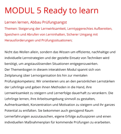MODUL 5 Ready to learn Lernen lernen, Abbau Prüfungsangst Themen: Steigerung der Lernwirksamkeit, Lerntypgerechtes Aufbereiten, Speichern und Abrufen von Lerninhalten, Sicherer Umgang mit Herausforderungen und Prüfungssituationen;  Nicht das Wollen allein, sondern das Wissen um effiziente, nachhaltige und individuelle Lernstrategien und der gezielte Einsatz von Techniken wird benötigt, um angstauslösenden Situationen entgegenzuwirken.  Der Themenbogen in diesem interaktiven Modul spannt sich von Zeitplanung über Lernorganisation bis hin zur mentalen Prüfungskompetenz. Wir orientieren uns an den persönlichen Lernstärken der Lehrlinge und geben ihnen Methoden in die Hand, ihre Lernwirksamkeit zu steigern und Lernerfolge dauerhaft zu verankern. Die Lehrlinge lernen, ihre Arbeitsumgebung sinnvoll zu gestalten, Aufmerksamkeit, Konzentration und Motivation zu steigern und ihr ganzes Potential zu entfalten. Sie bekommen auch genügend Raum Lernerfahrungen auszutauschen, eigene Erfolge aufzuspüren und einen individuellen Maßnahmenplan für kommende Prüfungen zu erarbeiten.