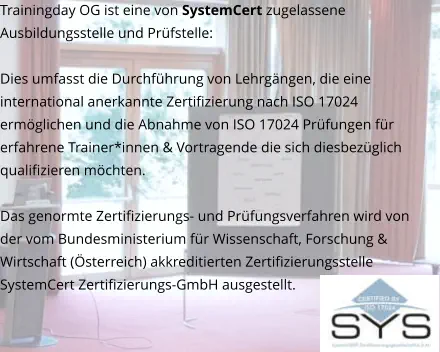 Trainingday OG ist eine von SystemCert zugelassene Ausbildungsstelle und Prüfstelle:   Dies umfasst die Durchführung von Lehrgängen, die eine international anerkannte Zertifizierung nach ISO 17024 ermöglichen und die Abnahme von ISO 17024 Prüfungen für erfahrene Trainer*innen & Vortragende die sich diesbezüglich qualifizieren möchten.  Das genormte Zertifizierungs- und Prüfungsverfahren wird von der vom Bundesministerium für Wissenschaft, Forschung & Wirtschaft (Österreich) akkreditierten Zertifizierungsstelle SystemCert Zertifizierungs-GmbH ausgestellt.