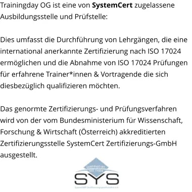 Trainingday OG ist eine von SystemCert zugelassene Ausbildungsstelle und Prüfstelle:   Dies umfasst die Durchführung von Lehrgängen, die eine international anerkannte Zertifizierung nach ISO 17024 ermöglichen und die Abnahme von ISO 17024 Prüfungen für erfahrene Trainer*innen & Vortragende die sich diesbezüglich qualifizieren möchten.  Das genormte Zertifizierungs- und Prüfungsverfahren wird von der vom Bundesministerium für Wissenschaft, Forschung & Wirtschaft (Österreich) akkreditierten Zertifizierungsstelle SystemCert Zertifizierungs-GmbH ausgestellt.