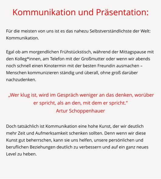 Kommunikation und Präsentation:  Für die meisten von uns ist es das nahezu Selbstverständlichste der Welt: Kommunikation.   Egal ob am morgendlichen Frühstückstisch, während der Mittagspause mit den Kolleg*innen, am Telefon mit der Großmutter oder wenn wir abends noch schnell einen Kinotermin mit der besten Freundin ausmachen – Menschen kommunizieren ständig und überall, ohne groß darüber nachzudenken.   „Wer klug ist, wird im Gespräch weniger an das denken, worüber er spricht, als an den, mit dem er spricht.“ Artur Schoppenhauer  Doch tatsächlich ist Kommunikation eine hohe Kunst, der wir deutlich mehr Zeit und Aufmerksamkeit schenken sollten. Denn wenn wir diese Kunst gut beherrschen, kann sie uns helfen, unsere persönlichen und beruflichen Beziehungen deutlich zu verbessern und auf ein ganz neues Level zu heben.