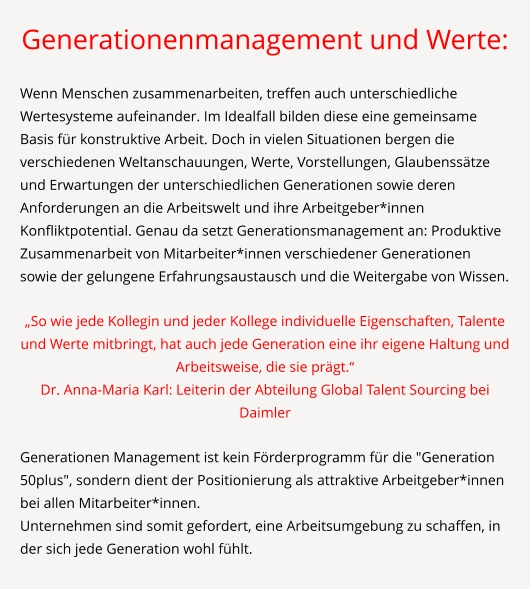 Generationenmanagement und Werte:  Wenn Menschen zusammenarbeiten, treffen auch unterschiedliche Wertesysteme aufeinander. Im Idealfall bilden diese eine gemeinsame Basis für konstruktive Arbeit. Doch in vielen Situationen bergen die verschiedenen Weltanschauungen, Werte, Vorstellungen, Glaubenssätze und Erwartungen der unterschiedlichen Generationen sowie deren Anforderungen an die Arbeitswelt und ihre Arbeitgeber*innen Konfliktpotential. Genau da setzt Generationsmanagement an: Produktive Zusammenarbeit von Mitarbeiter*innen verschiedener Generationen sowie der gelungene Erfahrungsaustausch und die Weitergabe von Wissen.  „So wie jede Kollegin und jeder Kollege individuelle Eigenschaften, Talente und Werte mitbringt, hat auch jede Generation eine ihr eigene Haltung und Arbeitsweise, die sie prägt.“ Dr. Anna-Maria Karl: Leiterin der Abteilung Global Talent Sourcing bei Daimler  Generationen Management ist kein Förderprogramm für die "Generation 50plus", sondern dient der Positionierung als attraktive Arbeitgeber*innen bei allen Mitarbeiter*innen. Unternehmen sind somit gefordert, eine Arbeitsumgebung zu schaffen, in der sich jede Generation wohl fühlt.