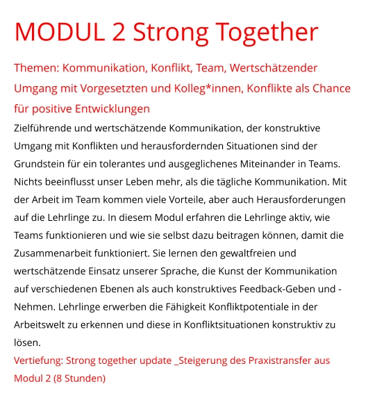 MODUL 2 Strong Together  Themen: Kommunikation, Konflikt, Team, Wertschätzender Umgang mit Vorgesetzten und Kolleg*innen, Konflikte als Chance für positive Entwicklungen Zielführende und wertschätzende Kommunikation, der konstruktive Umgang mit Konflikten und herausfordernden Situationen sind der Grundstein für ein tolerantes und ausgeglichenes Miteinander in Teams. Nichts beeinflusst unser Leben mehr, als die tägliche Kommunikation. Mit der Arbeit im Team kommen viele Vorteile, aber auch Herausforderungen auf die Lehrlinge zu. In diesem Modul erfahren die Lehrlinge aktiv, wie Teams funktionieren und wie sie selbst dazu beitragen können, damit die Zusammenarbeit funktioniert. Sie lernen den gewaltfreien und wertschätzende Einsatz unserer Sprache, die Kunst der Kommunikation auf verschiedenen Ebenen als auch konstruktives Feedback-Geben und -Nehmen. Lehrlinge erwerben die Fähigkeit Konfliktpotentiale in der Arbeitswelt zu erkennen und diese in Konfliktsituationen konstruktiv zu lösen. Vertiefung: Strong together update _Steigerung des Praxistransfer aus Modul 2 (8 Stunden)