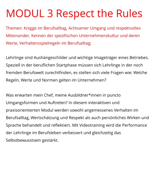 MODUL 3 Respect the Rules Themen: Knigge im Berufsalltag, Achtsamer Umgang und respektvolles Miteinander, Kennen der spezifischen Unternehmenskultur und deren Werte, Verhaltensspielregeln im Berufsalltag;  Lehrlinge sind Aushängeschilder und wichtige Imageträger eines Betriebes. Speziell in der beruflichen Startphase müssen sich Lehrlinge in der noch fremden Berufswelt zurechtfinden, es stellen sich viele Fragen wie: Welche Regeln, Werte und Normen gelten im Unternehmen?   Was erwarten mein Chef, meine Ausbildner*innen in puncto Umgangsformen und Auftreten? In diesem interaktiven und praxisorientierten Modul werden sowohl angemessenes Verhalten im Berufsalltag, Wertschätzung und Respekt als auch persönliches Wirken und Sprache behandelt und reflektiert. Mit Videotraining wird die Performance der Lehrlinge im Berufsleben verbessert und gleichzeitig das Selbstbewusstsein gestärkt.