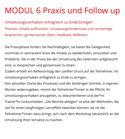 MODUL 6 Praxis und Follow up Umsetzungsvorhaben erfolgreich zu Ende bringen Themen: Inhalte auffrischen, Umsetzungshindernisse und Lernerfolge besprechen, gemeinsames Üben, Feedback, Reflexion;  Die Praxisphase fördert die Nachhaltigkeit, sie bietet die Gelegenheit, nochmals in vertrautem Kreis die Inhalte zu wiederholen, einzuüben und Probleme, die in der Praxis bei der Umsetzung des Gelernten aufgetaucht sind, zu besprechen und gemeinsam zu lösen.  Zudem erhöht ein Reflexionstag den sanften Druck auf die Teilnehmer, ihr Umsetzungsvorhaben erfolgreich zu Ende zu bringen. Den aktuellen Stand des Prozesses und der bisherigen Schritte, in eigenen Worten widerzugeben, nimmt die Teilnehmer*innen in die Pflicht, ihr Umsetzungsvorhaben anzugehen, zu dokumentieren und der*m Trainer*in rückzumelden. „Die Beichte ablegen“ ist eine der Methoden, die viel für einen langfristigen Lerneffekt bewirken können, da sie die Teilnehmer*innen dazu bringt, sich nach dem Workshop tatsächlich an die Umsetzung ihrer Vorsätze zu machen.