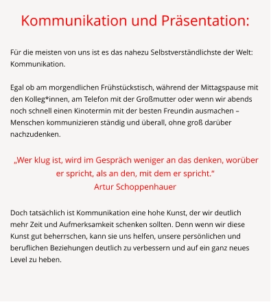 Kommunikation und Präsentation:  Für die meisten von uns ist es das nahezu Selbstverständlichste der Welt: Kommunikation.   Egal ob am morgendlichen Frühstückstisch, während der Mittagspause mit den Kolleg*innen, am Telefon mit der Großmutter oder wenn wir abends noch schnell einen Kinotermin mit der besten Freundin ausmachen – Menschen kommunizieren ständig und überall, ohne groß darüber nachzudenken.   „Wer klug ist, wird im Gespräch weniger an das denken, worüber er spricht, als an den, mit dem er spricht.“ Artur Schoppenhauer  Doch tatsächlich ist Kommunikation eine hohe Kunst, der wir deutlich mehr Zeit und Aufmerksamkeit schenken sollten. Denn wenn wir diese Kunst gut beherrschen, kann sie uns helfen, unsere persönlichen und beruflichen Beziehungen deutlich zu verbessern und auf ein ganz neues Level zu heben.