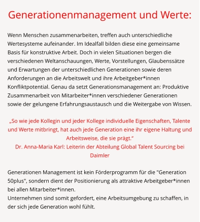 Generationenmanagement und Werte:  Wenn Menschen zusammenarbeiten, treffen auch unterschiedliche Wertesysteme aufeinander. Im Idealfall bilden diese eine gemeinsame Basis für konstruktive Arbeit. Doch in vielen Situationen bergen die verschiedenen Weltanschauungen, Werte, Vorstellungen, Glaubenssätze und Erwartungen der unterschiedlichen Generationen sowie deren Anforderungen an die Arbeitswelt und ihre Arbeitgeber*innen Konfliktpotential. Genau da setzt Generationsmanagement an: Produktive Zusammenarbeit von Mitarbeiter*innen verschiedener Generationen sowie der gelungene Erfahrungsaustausch und die Weitergabe von Wissen.  „So wie jede Kollegin und jeder Kollege individuelle Eigenschaften, Talente und Werte mitbringt, hat auch jede Generation eine ihr eigene Haltung und Arbeitsweise, die sie prägt.“ Dr. Anna-Maria Karl: Leiterin der Abteilung Global Talent Sourcing bei Daimler  Generationen Management ist kein Förderprogramm für die "Generation 50plus", sondern dient der Positionierung als attraktive Arbeitgeber*innen bei allen Mitarbeiter*innen. Unternehmen sind somit gefordert, eine Arbeitsumgebung zu schaffen, in der sich jede Generation wohl fühlt.