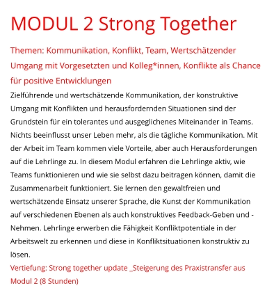 MODUL 2 Strong Together  Themen: Kommunikation, Konflikt, Team, Wertschätzender Umgang mit Vorgesetzten und Kolleg*innen, Konflikte als Chance für positive Entwicklungen Zielführende und wertschätzende Kommunikation, der konstruktive Umgang mit Konflikten und herausfordernden Situationen sind der Grundstein für ein tolerantes und ausgeglichenes Miteinander in Teams. Nichts beeinflusst unser Leben mehr, als die tägliche Kommunikation. Mit der Arbeit im Team kommen viele Vorteile, aber auch Herausforderungen auf die Lehrlinge zu. In diesem Modul erfahren die Lehrlinge aktiv, wie Teams funktionieren und wie sie selbst dazu beitragen können, damit die Zusammenarbeit funktioniert. Sie lernen den gewaltfreien und wertschätzende Einsatz unserer Sprache, die Kunst der Kommunikation auf verschiedenen Ebenen als auch konstruktives Feedback-Geben und -Nehmen. Lehrlinge erwerben die Fähigkeit Konfliktpotentiale in der Arbeitswelt zu erkennen und diese in Konfliktsituationen konstruktiv zu lösen. Vertiefung: Strong together update _Steigerung des Praxistransfer aus Modul 2 (8 Stunden)
