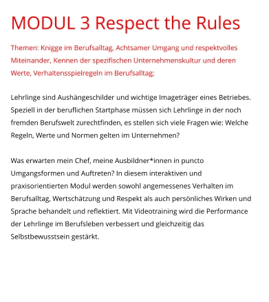 MODUL 3 Respect the Rules Themen: Knigge im Berufsalltag, Achtsamer Umgang und respektvolles Miteinander, Kennen der spezifischen Unternehmenskultur und deren Werte, Verhaltensspielregeln im Berufsalltag;  Lehrlinge sind Aushängeschilder und wichtige Imageträger eines Betriebes. Speziell in der beruflichen Startphase müssen sich Lehrlinge in der noch fremden Berufswelt zurechtfinden, es stellen sich viele Fragen wie: Welche Regeln, Werte und Normen gelten im Unternehmen?   Was erwarten mein Chef, meine Ausbildner*innen in puncto Umgangsformen und Auftreten? In diesem interaktiven und praxisorientierten Modul werden sowohl angemessenes Verhalten im Berufsalltag, Wertschätzung und Respekt als auch persönliches Wirken und Sprache behandelt und reflektiert. Mit Videotraining wird die Performance der Lehrlinge im Berufsleben verbessert und gleichzeitig das Selbstbewusstsein gestärkt.
