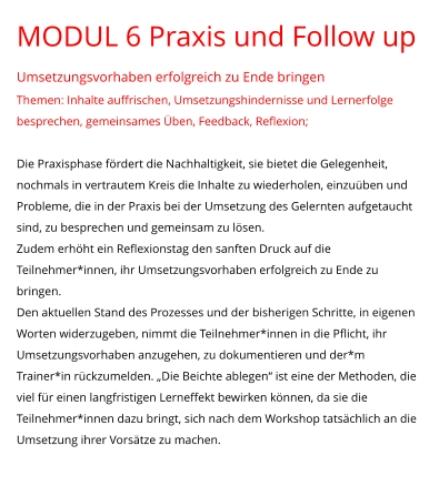 MODUL 6 Praxis und Follow up Umsetzungsvorhaben erfolgreich zu Ende bringen Themen: Inhalte auffrischen, Umsetzungshindernisse und Lernerfolge besprechen, gemeinsames Üben, Feedback, Reflexion;  Die Praxisphase fördert die Nachhaltigkeit, sie bietet die Gelegenheit, nochmals in vertrautem Kreis die Inhalte zu wiederholen, einzuüben und Probleme, die in der Praxis bei der Umsetzung des Gelernten aufgetaucht sind, zu besprechen und gemeinsam zu lösen.  Zudem erhöht ein Reflexionstag den sanften Druck auf die Teilnehmer*innen, ihr Umsetzungsvorhaben erfolgreich zu Ende zu bringen. Den aktuellen Stand des Prozesses und der bisherigen Schritte, in eigenen Worten widerzugeben, nimmt die Teilnehmer*innen in die Pflicht, ihr Umsetzungsvorhaben anzugehen, zu dokumentieren und der*m Trainer*in rückzumelden. „Die Beichte ablegen“ ist eine der Methoden, die viel für einen langfristigen Lerneffekt bewirken können, da sie die Teilnehmer*innen dazu bringt, sich nach dem Workshop tatsächlich an die Umsetzung ihrer Vorsätze zu machen.