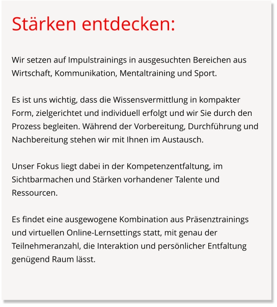 Stärken entdecken:  Wir setzen auf Impulstrainings in ausgesuchten Bereichen aus Wirtschaft, Kommunikation, Mentaltraining und Sport.  Es ist uns wichtig, dass die Wissensvermittlung in kompakter Form, zielgerichtet und individuell erfolgt und wir Sie durch den Prozess begleiten. Während der Vorbereitung, Durchführung und Nachbereitung stehen wir mit Ihnen im Austausch.  Unser Fokus liegt dabei in der Kompetenzentfaltung, im Sichtbarmachen und Stärken vorhandener Talente und Ressourcen.   Es findet eine ausgewogene Kombination aus Präsenztrainings und virtuellen Online-Lernsettings statt, mit genau der Teilnehmeranzahl, die Interaktion und persönlicher Entfaltung genügend Raum lässt.