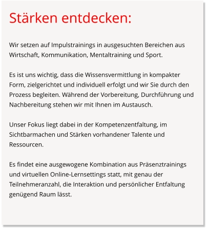 Stärken entdecken:  Wir setzen auf Impulstrainings in ausgesuchten Bereichen aus Wirtschaft, Kommunikation, Mentaltraining und Sport.  Es ist uns wichtig, dass die Wissensvermittlung in kompakter Form, zielgerichtet und individuell erfolgt und wir Sie durch den Prozess begleiten. Während der Vorbereitung, Durchführung und Nachbereitung stehen wir mit Ihnen im Austausch.  Unser Fokus liegt dabei in der Kompetenzentfaltung, im Sichtbarmachen und Stärken vorhandener Talente und Ressourcen.   Es findet eine ausgewogene Kombination aus Präsenztrainings und virtuellen Online-Lernsettings statt, mit genau der Teilnehmeranzahl, die Interaktion und persönlicher Entfaltung genügend Raum lässt.