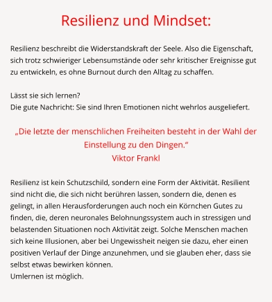 Resilienz und Mindset:  Resilienz beschreibt die Widerstandskraft der Seele. Also die Eigenschaft, sich trotz schwieriger Lebensumstände oder sehr kritischer Ereignisse gut zu entwickeln, es ohne Burnout durch den Alltag zu schaffen.   Lässt sie sich lernen? Die gute Nachricht: Sie sind Ihren Emotionen nicht wehrlos ausgeliefert.  „Die letzte der menschlichen Freiheiten besteht in der Wahl der Einstellung zu den Dingen.“  Viktor Frankl  Resilienz ist kein Schutzschild, sondern eine Form der Aktivität. Resilient sind nicht die, die sich nicht berühren lassen, sondern die, denen es gelingt, in allen Herausforderungen auch noch ein Körnchen Gutes zu finden, die, deren neuronales Belohnungssystem auch in stressigen und belastenden Situationen noch Aktivität zeigt. Solche Menschen machen sich keine Illusionen, aber bei Ungewissheit neigen sie dazu, eher einen positiven Verlauf der Dinge anzunehmen, und sie glauben eher, dass sie selbst etwas bewirken können. Umlernen ist möglich.