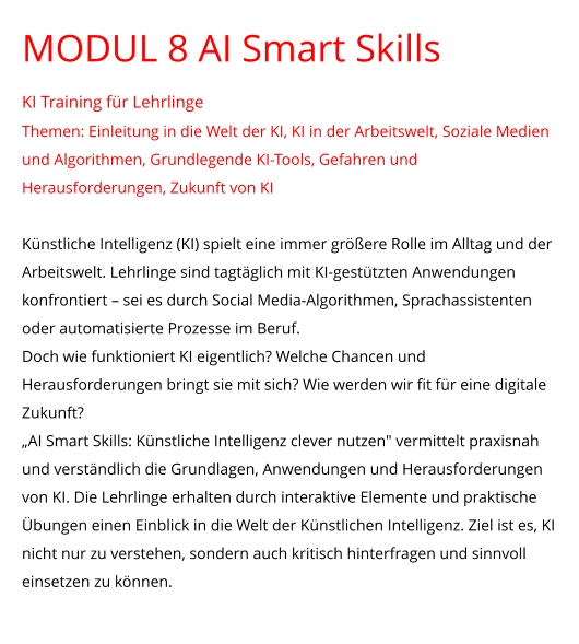 MODUL 8 AI Smart Skills KI Training für Lehrlinge Themen: Einleitung in die Welt der KI, KI in der Arbeitswelt, Soziale Medien und Algorithmen, Grundlegende KI-Tools, Gefahren und Herausforderungen, Zukunft von KI  Künstliche Intelligenz (KI) spielt eine immer größere Rolle im Alltag und der Arbeitswelt. Lehrlinge sind tagtäglich mit KI-gestützten Anwendungen konfrontiert – sei es durch Social Media-Algorithmen, Sprachassistenten oder automatisierte Prozesse im Beruf. Doch wie funktioniert KI eigentlich? Welche Chancen und Herausforderungen bringt sie mit sich? Wie werden wir fit für eine digitale Zukunft? „AI Smart Skills: Künstliche Intelligenz clever nutzen" vermittelt praxisnah und verständlich die Grundlagen, Anwendungen und Herausforderungen von KI. Die Lehrlinge erhalten durch interaktive Elemente und praktische Übungen einen Einblick in die Welt der Künstlichen Intelligenz. Ziel ist es, KI nicht nur zu verstehen, sondern auch kritisch hinterfragen und sinnvoll einsetzen zu können.