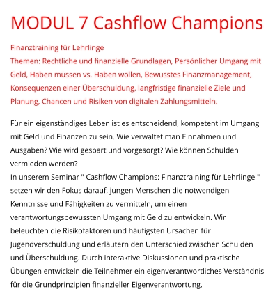 MODUL 7 Cashflow Champions Finanztraining für Lehrlinge Themen: Rechtliche und finanzielle Grundlagen, Persönlicher Umgang mit Geld, Haben müssen vs. Haben wollen, Bewusstes Finanzmanagement, Konsequenzen einer Überschuldung, langfristige finanzielle Ziele und Planung, Chancen und Risiken von digitalen Zahlungsmitteln.  Für ein eigenständiges Leben ist es entscheidend, kompetent im Umgang mit Geld und Finanzen zu sein. Wie verwaltet man Einnahmen und Ausgaben? Wie wird gespart und vorgesorgt? Wie können Schulden vermieden werden?  In unserem Seminar " Cashflow Champions: Finanztraining für Lehrlinge " setzen wir den Fokus darauf, jungen Menschen die notwendigen Kenntnisse und Fähigkeiten zu vermitteln, um einen verantwortungsbewussten Umgang mit Geld zu entwickeln. Wir beleuchten die Risikofaktoren und häufigsten Ursachen für Jugendverschuldung und erläutern den Unterschied zwischen Schulden und Überschuldung. Durch interaktive Diskussionen und praktische Übungen entwickeln die Teilnehmer ein eigenverantwortliches Verständnis für die Grundprinzipien finanzieller Eigenverantwortung.