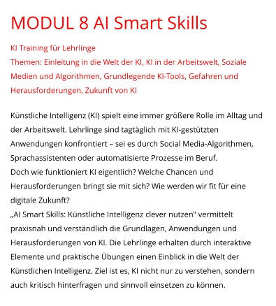 MODUL 8 AI Smart Skills KI Training für Lehrlinge Themen: Einleitung in die Welt der KI, KI in der Arbeitswelt, Soziale Medien und Algorithmen, Grundlegende KI-Tools, Gefahren und Herausforderungen, Zukunft von KI  Künstliche Intelligenz (KI) spielt eine immer größere Rolle im Alltag und der Arbeitswelt. Lehrlinge sind tagtäglich mit KI-gestützten Anwendungen konfrontiert – sei es durch Social Media-Algorithmen, Sprachassistenten oder automatisierte Prozesse im Beruf. Doch wie funktioniert KI eigentlich? Welche Chancen und Herausforderungen bringt sie mit sich? Wie werden wir fit für eine digitale Zukunft? „AI Smart Skills: Künstliche Intelligenz clever nutzen" vermittelt praxisnah und verständlich die Grundlagen, Anwendungen und Herausforderungen von KI. Die Lehrlinge erhalten durch interaktive Elemente und praktische Übungen einen Einblick in die Welt der Künstlichen Intelligenz. Ziel ist es, KI nicht nur zu verstehen, sondern auch kritisch hinterfragen und sinnvoll einsetzen zu können.