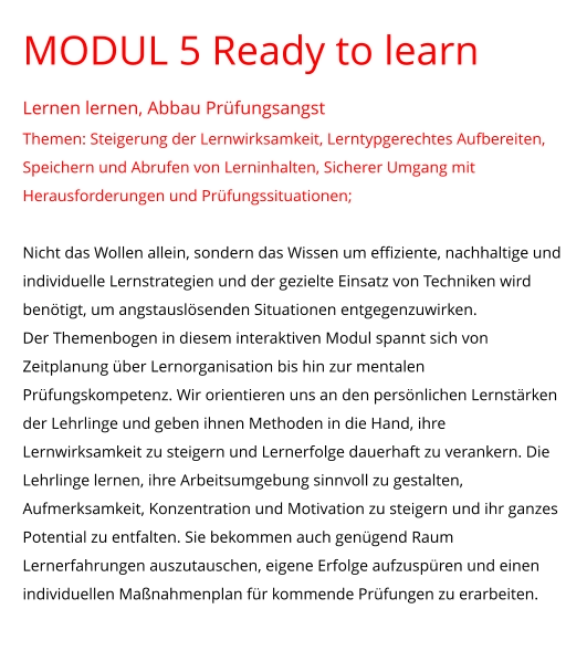 MODUL 5 Ready to learn Lernen lernen, Abbau Prüfungsangst Themen: Steigerung der Lernwirksamkeit, Lerntypgerechtes Aufbereiten, Speichern und Abrufen von Lerninhalten, Sicherer Umgang mit Herausforderungen und Prüfungssituationen;  Nicht das Wollen allein, sondern das Wissen um effiziente, nachhaltige und individuelle Lernstrategien und der gezielte Einsatz von Techniken wird benötigt, um angstauslösenden Situationen entgegenzuwirken.  Der Themenbogen in diesem interaktiven Modul spannt sich von Zeitplanung über Lernorganisation bis hin zur mentalen Prüfungskompetenz. Wir orientieren uns an den persönlichen Lernstärken der Lehrlinge und geben ihnen Methoden in die Hand, ihre Lernwirksamkeit zu steigern und Lernerfolge dauerhaft zu verankern. Die Lehrlinge lernen, ihre Arbeitsumgebung sinnvoll zu gestalten, Aufmerksamkeit, Konzentration und Motivation zu steigern und ihr ganzes Potential zu entfalten. Sie bekommen auch genügend Raum Lernerfahrungen auszutauschen, eigene Erfolge aufzuspüren und einen individuellen Maßnahmenplan für kommende Prüfungen zu erarbeiten.