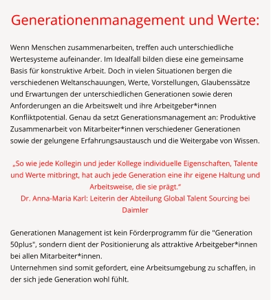 Generationenmanagement und Werte:  Wenn Menschen zusammenarbeiten, treffen auch unterschiedliche Wertesysteme aufeinander. Im Idealfall bilden diese eine gemeinsame Basis für konstruktive Arbeit. Doch in vielen Situationen bergen die verschiedenen Weltanschauungen, Werte, Vorstellungen, Glaubenssätze und Erwartungen der unterschiedlichen Generationen sowie deren Anforderungen an die Arbeitswelt und ihre Arbeitgeber*innen Konfliktpotential. Genau da setzt Generationsmanagement an: Produktive Zusammenarbeit von Mitarbeiter*innen verschiedener Generationen sowie der gelungene Erfahrungsaustausch und die Weitergabe von Wissen.  „So wie jede Kollegin und jeder Kollege individuelle Eigenschaften, Talente und Werte mitbringt, hat auch jede Generation eine ihr eigene Haltung und Arbeitsweise, die sie prägt.“ Dr. Anna-Maria Karl: Leiterin der Abteilung Global Talent Sourcing bei Daimler  Generationen Management ist kein Förderprogramm für die "Generation 50plus", sondern dient der Positionierung als attraktive Arbeitgeber*innen bei allen Mitarbeiter*innen. Unternehmen sind somit gefordert, eine Arbeitsumgebung zu schaffen, in der sich jede Generation wohl fühlt.